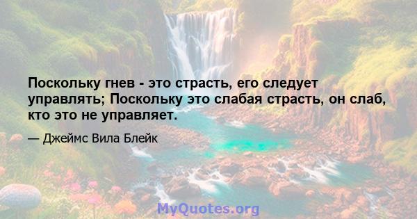 Поскольку гнев - это страсть, его следует управлять; Поскольку это слабая страсть, он слаб, кто это не управляет.