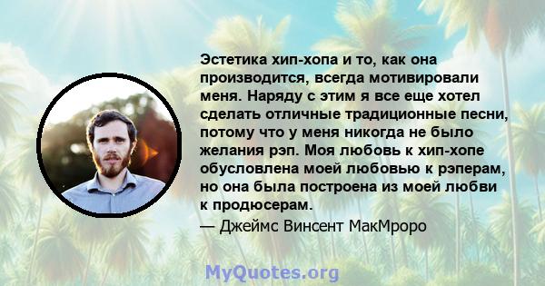 Эстетика хип-хопа и то, как она производится, всегда мотивировали меня. Наряду с этим я все еще хотел сделать отличные традиционные песни, потому что у меня никогда не было желания рэп. Моя любовь к хип-хопе обусловлена 