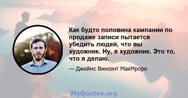 Как будто половина кампании по продаже записи пытается убедить людей, что вы художник. Ну, я художник. Это то, что я делаю.