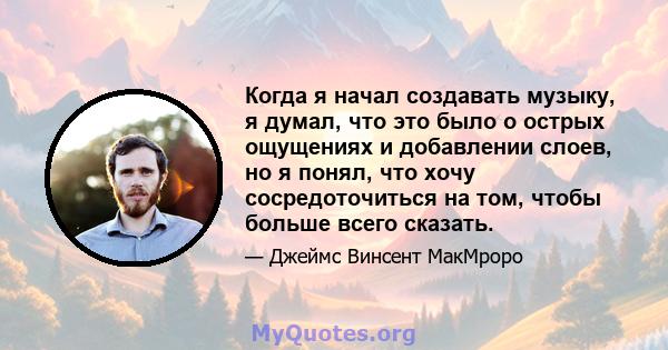 Когда я начал создавать музыку, я думал, что это было о острых ощущениях и добавлении слоев, но я понял, что хочу сосредоточиться на том, чтобы больше всего сказать.