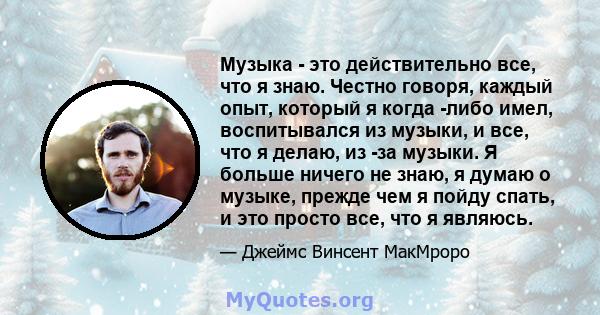 Музыка - это действительно все, что я знаю. Честно говоря, каждый опыт, который я когда -либо имел, воспитывался из музыки, и все, что я делаю, из -за музыки. Я больше ничего не знаю, я думаю о музыке, прежде чем я