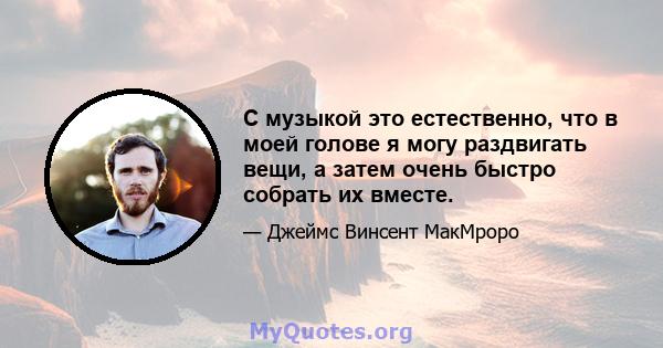 С музыкой это естественно, что в моей голове я могу раздвигать вещи, а затем очень быстро собрать их вместе.