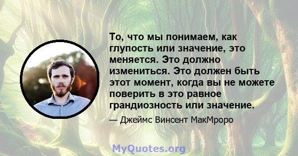 То, что мы понимаем, как глупость или значение, это меняется. Это должно измениться. Это должен быть этот момент, когда вы не можете поверить в это равное грандиозность или значение.