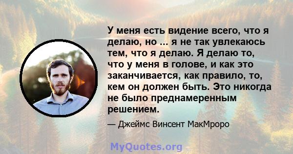 У меня есть видение всего, что я делаю, но ... я не так увлекаюсь тем, что я делаю. Я делаю то, что у меня в голове, и как это заканчивается, как правило, то, кем он должен быть. Это никогда не было преднамеренным