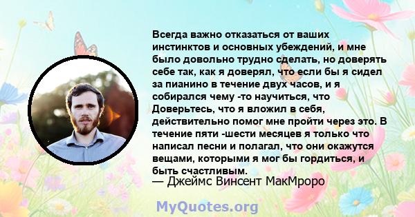 Всегда важно отказаться от ваших инстинктов и основных убеждений, и мне было довольно трудно сделать, но доверять себе так, как я доверял, что если бы я сидел за пианино в течение двух часов, и я собирался чему -то