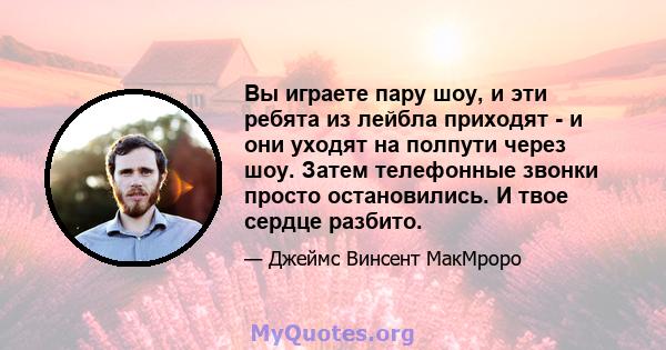 Вы играете пару шоу, и эти ребята из лейбла приходят - и они уходят на полпути через шоу. Затем телефонные звонки просто остановились. И твое сердце разбито.