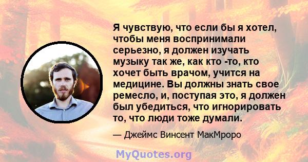 Я чувствую, что если бы я хотел, чтобы меня воспринимали серьезно, я должен изучать музыку так же, как кто -то, кто хочет быть врачом, учится на медицине. Вы должны знать свое ремесло, и, поступая это, я должен был