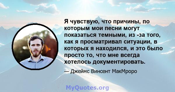 Я чувствую, что причины, по которым мои песни могут показаться темными, из -за того, как я просматривал ситуации, в которых я находился, и это было просто то, что мне всегда хотелось документировать.