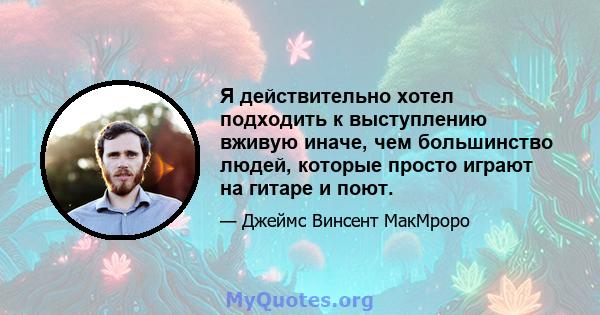 Я действительно хотел подходить к выступлению вживую иначе, чем большинство людей, которые просто играют на гитаре и поют.