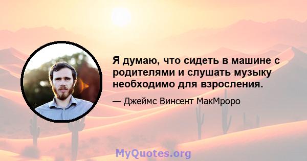 Я думаю, что сидеть в машине с родителями и слушать музыку необходимо для взросления.