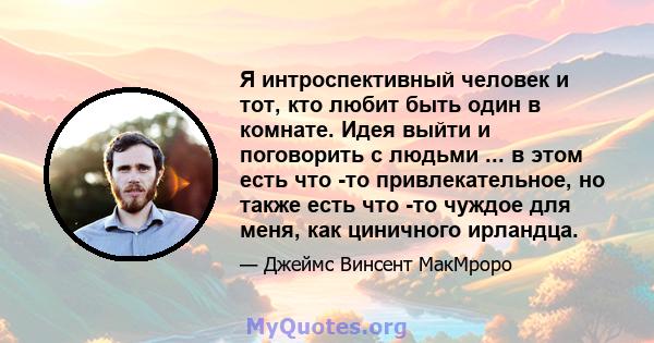 Я интроспективный человек и тот, кто любит быть один в комнате. Идея выйти и поговорить с людьми ... в этом есть что -то привлекательное, но также есть что -то чуждое для меня, как циничного ирландца.