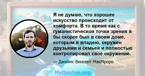 Я не думаю, что хорошее искусство происходит от комфорта. В то время как с гуманистической точки зрения я бы скорее был в своем доме, которым я владею, окружен друзьями и семьей и полностью контролировал свое окружение.