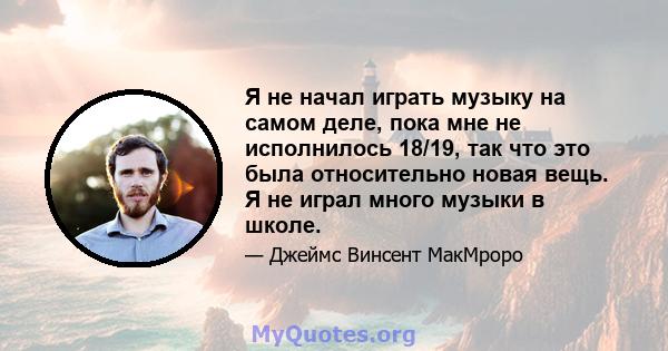 Я не начал играть музыку на самом деле, пока мне не исполнилось 18/19, так что это была относительно новая вещь. Я не играл много музыки в школе.