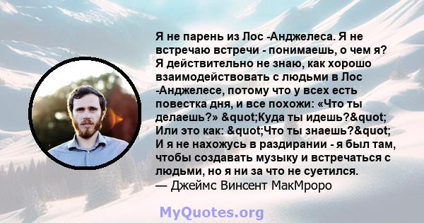 Я не парень из Лос -Анджелеса. Я не встречаю встречи - понимаешь, о чем я? Я действительно не знаю, как хорошо взаимодействовать с людьми в Лос -Анджелесе, потому что у всех есть повестка дня, и все похожи: «Что ты