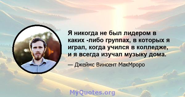 Я никогда не был лидером в каких -либо группах, в которых я играл, когда учился в колледже, и я всегда изучал музыку дома.