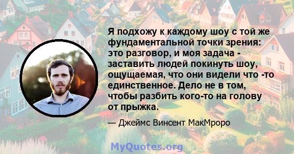 Я подхожу к каждому шоу с той же фундаментальной точки зрения: это разговор, и моя задача - заставить людей покинуть шоу, ощущаемая, что они видели что -то единственное. Дело не в том, чтобы разбить кого-то на голову от 