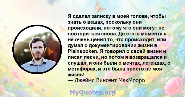 Я сделал записку в моей голове, чтобы знать о вещах, поскольку они происходили, потому что они могут не повториться снова. До этого момента я не очень ценил то, что происходит, или думал о документировании жизни в