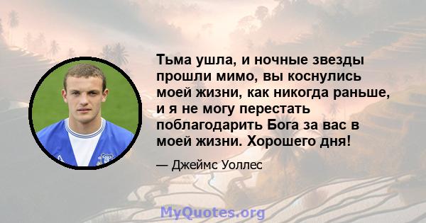 Тьма ушла, и ночные звезды прошли мимо, вы коснулись моей жизни, как никогда раньше, и я не могу перестать поблагодарить Бога за вас в моей жизни. Хорошего дня!