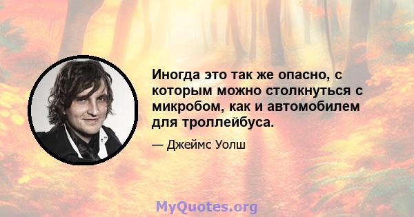 Иногда это так же опасно, с которым можно столкнуться с микробом, как и автомобилем для троллейбуса.