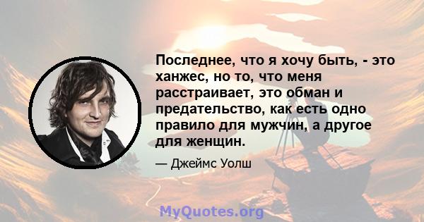 Последнее, что я хочу быть, - это ханжес, но то, что меня расстраивает, это обман и предательство, как есть одно правило для мужчин, а другое для женщин.