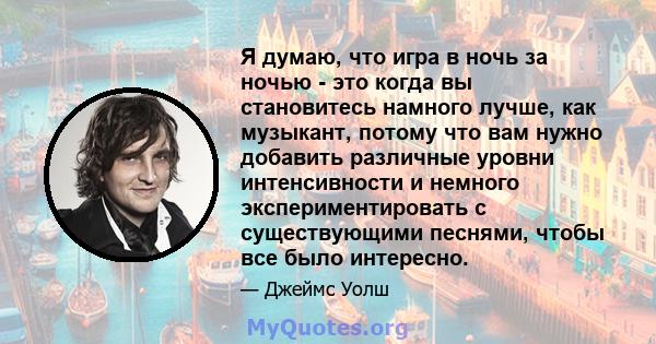 Я думаю, что игра в ночь за ночью - это когда вы становитесь намного лучше, как музыкант, потому что вам нужно добавить различные уровни интенсивности и немного экспериментировать с существующими песнями, чтобы все было 