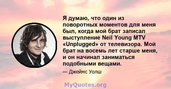 Я думаю, что один из поворотных моментов для меня был, когда мой брат записал выступление Neil Young MTV «Unplugged» от телевизора. Мой брат на восемь лет старше меня, и он начинал заниматься подобными вещами.