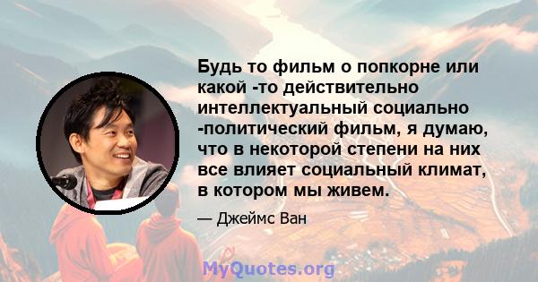 Будь то фильм о попкорне или какой -то действительно интеллектуальный социально -политический фильм, я думаю, что в некоторой степени на них все влияет социальный климат, в котором мы живем.