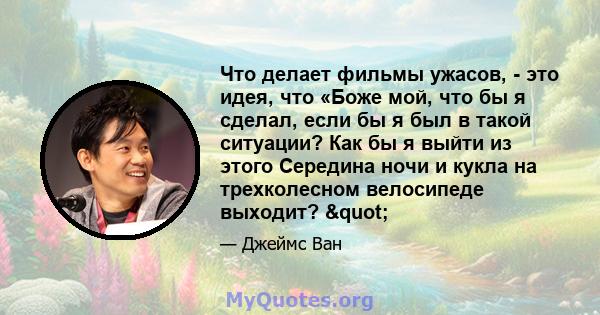 Что делает фильмы ужасов, - это идея, что «Боже мой, что бы я сделал, если бы я был в такой ситуации? Как бы я выйти из этого Середина ночи и кукла на трехколесном велосипеде выходит? "