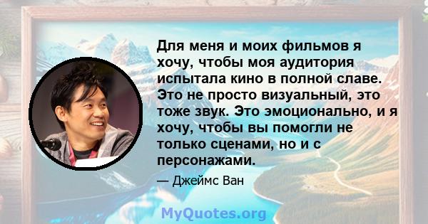 Для меня и моих фильмов я хочу, чтобы моя аудитория испытала кино в полной славе. Это не просто визуальный, это тоже звук. Это эмоционально, и я хочу, чтобы вы помогли не только сценами, но и с персонажами.