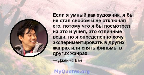 Если я умный как художник, я бы не стал снобом и не отключал его, потому что я бы посмотрел на это и ушел, это отличные вещи, но я определенно хочу экспериментировать в других жанрах или снять фильмы в других жанрах.