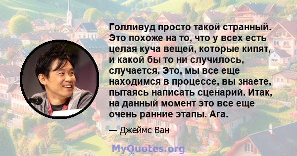 Голливуд просто такой странный. Это похоже на то, что у всех есть целая куча вещей, которые кипят, и какой бы то ни случилось, случается. Это, мы все еще находимся в процессе, вы знаете, пытаясь написать сценарий. Итак, 