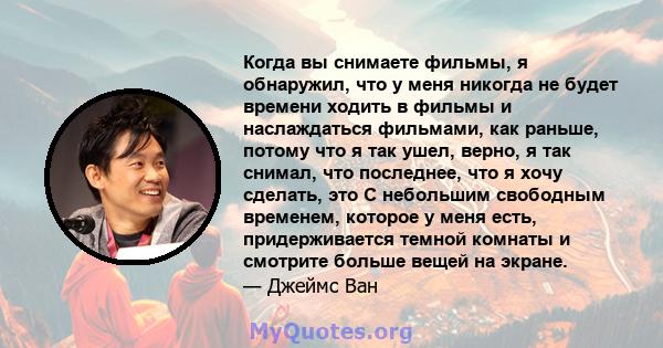 Когда вы снимаете фильмы, я обнаружил, что у меня никогда не будет времени ходить в фильмы и наслаждаться фильмами, как раньше, потому что я так ушел, верно, я так снимал, что последнее, что я хочу сделать, это С