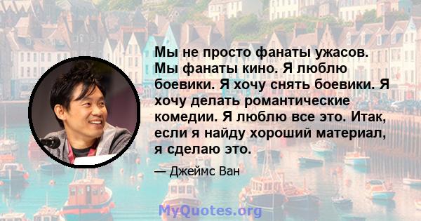 Мы не просто фанаты ужасов. Мы фанаты кино. Я люблю боевики. Я хочу снять боевики. Я хочу делать романтические комедии. Я люблю все это. Итак, если я найду хороший материал, я сделаю это.