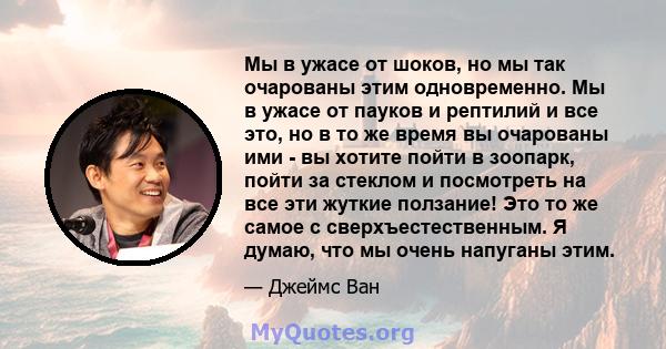 Мы в ужасе от шоков, но мы так очарованы этим одновременно. Мы в ужасе от пауков и рептилий и все это, но в то же время вы очарованы ими - вы хотите пойти в зоопарк, пойти за стеклом и посмотреть на все эти жуткие