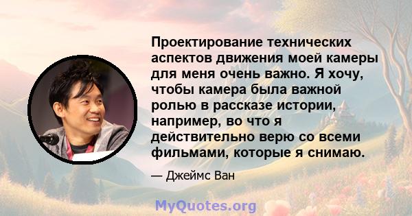 Проектирование технических аспектов движения моей камеры для меня очень важно. Я хочу, чтобы камера была важной ролью в рассказе истории, например, во что я действительно верю со всеми фильмами, которые я снимаю.