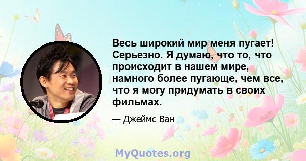 Весь широкий мир меня пугает! Серьезно. Я думаю, что то, что происходит в нашем мире, намного более пугающе, чем все, что я могу придумать в своих фильмах.