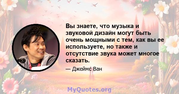 Вы знаете, что музыка и звуковой дизайн могут быть очень мощными с тем, как вы ее используете, но также и отсутствие звука может многое сказать.