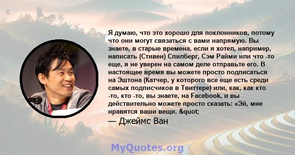 Я думаю, что это хорошо для поклонников, потому что они могут связаться с вами напрямую. Вы знаете, в старые времена, если я хотел, например, написать (Стивен) Спилберг, Сэм Райми или что -то еще, я не уверен на самом