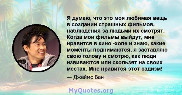 Я думаю, что это моя любимая вещь в создании страшных фильмов, наблюдения за людьми их смотрят. Когда мои фильмы выйдут, мне нравится в кино -хопе и знаю, какие моменты поднимаются, я заставляю свою голову и смотрю, как 