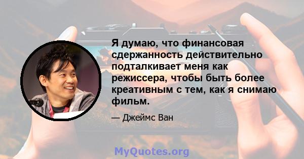 Я думаю, что финансовая сдержанность действительно подталкивает меня как режиссера, чтобы быть более креативным с тем, как я снимаю фильм.