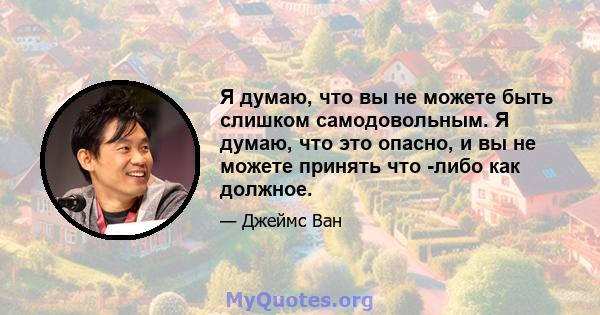 Я думаю, что вы не можете быть слишком самодовольным. Я думаю, что это опасно, и вы не можете принять что -либо как должное.