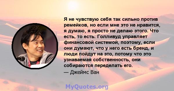 Я не чувствую себя так сильно против ремейков, но если мне это не нравится, я думаю, я просто не делаю этого. Что есть, то есть. Голливуд управляет финансовой системой, поэтому, если они думают, что у него есть бренд, и 