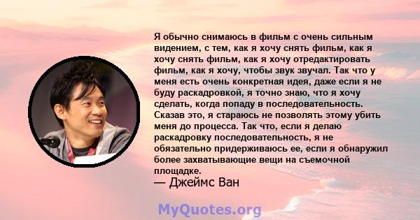 Я обычно снимаюсь в фильм с очень сильным видением, с тем, как я хочу снять фильм, как я хочу снять фильм, как я хочу отредактировать фильм, как я хочу, чтобы звук звучал. Так что у меня есть очень конкретная идея, даже 