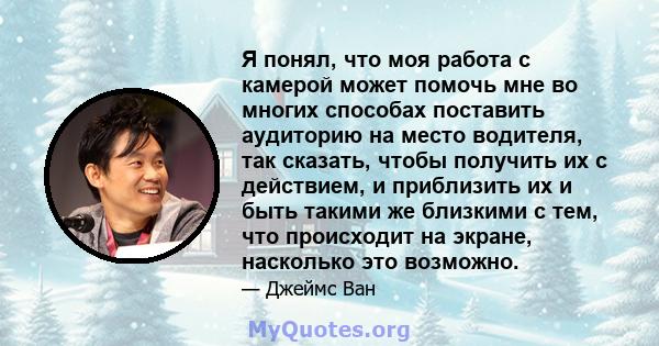 Я понял, что моя работа с камерой может помочь мне во многих способах поставить аудиторию на место водителя, так сказать, чтобы получить их с действием, и приблизить их и быть такими же близкими с тем, что происходит на 