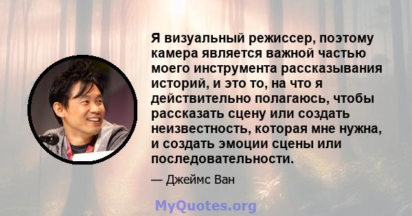 Я визуальный режиссер, поэтому камера является важной частью моего инструмента рассказывания историй, и это то, на что я действительно полагаюсь, чтобы рассказать сцену или создать неизвестность, которая мне нужна, и