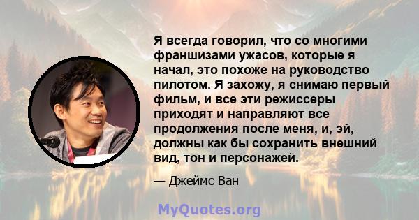 Я всегда говорил, что со многими франшизами ужасов, которые я начал, это похоже на руководство пилотом. Я захожу, я снимаю первый фильм, и все эти режиссеры приходят и направляют все продолжения после меня, и, эй,