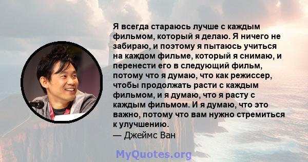 Я всегда стараюсь лучше с каждым фильмом, который я делаю. Я ничего не забираю, и поэтому я пытаюсь учиться на каждом фильме, который я снимаю, и перенести его в следующий фильм, потому что я думаю, что как режиссер,