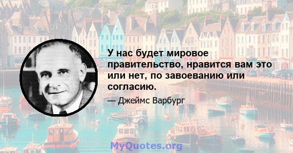 У нас будет мировое правительство, нравится вам это или нет, по завоеванию или согласию.