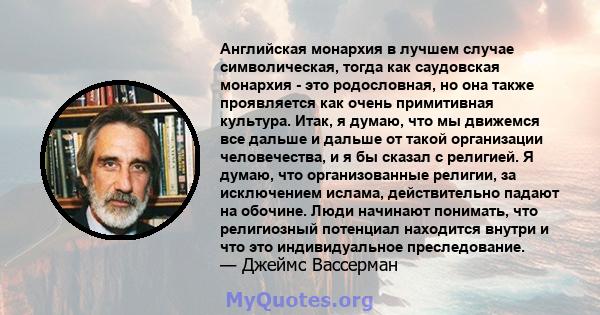 Английская монархия в лучшем случае символическая, тогда как саудовская монархия - это родословная, но она также проявляется как очень примитивная культура. Итак, я думаю, что мы движемся все дальше и дальше от такой