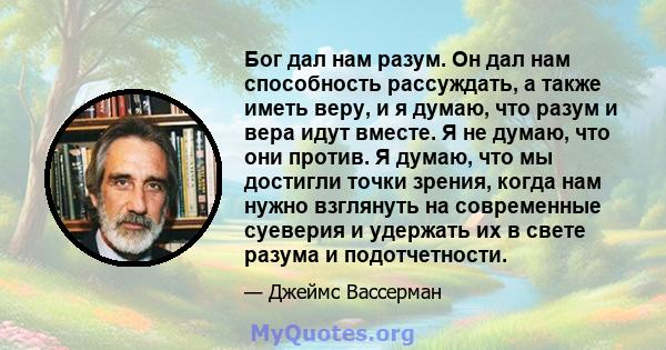 Бог дал нам разум. Он дал нам способность рассуждать, а также иметь веру, и я думаю, что разум и вера идут вместе. Я не думаю, что они против. Я думаю, что мы достигли точки зрения, когда нам нужно взглянуть на